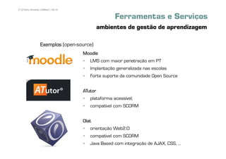 27 | Pedro Almeida | DMMeD | 09-10


                                                    Ferramentas e Serviços
                                              ambientes de gestão de aprendizagem

                  Exemplos (open-source)
                                     Moodle
                                        LMS com maior penetração em PT
                                        Implantação generalizada nas escolas
                                        Forte suporte da comunidade Open Source


                                     ATutor
                                        plataforma acessível;
                                        compatível com SCORM


                                     Olat
                                        orientação Web2.0
                                        compatível com SCORM
       [27]                             Java Based com integração de AJAX, CSS, ...
 