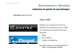 28 | Pedro Almeida | DMMeD | 09-10


                                                Ferramentas e Serviços
                                           ambientes de gestão de aprendizagem

                  Exemplos (open-source)

                                                 LMS ou CMS?

                                                 Utilização em contextos de e-learning.
                                                 Partilham as características de um CMS
                                                 Em integração nas escolas PT (Joomla)
                                                 Suportam:
                                                    Blogs;
                                                    Comunidades;
                                                    Gestão de utilizadores;
                                                    ....
                                                 Extensões alargam as funcionalidades de
                                                    LMS: compatibilidade SCORM, ...
       [28]
 
