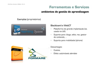 29 | Pedro Almeida | DMMeD | 09-10


                                                  Ferramentas e Serviços
                                             ambientes de gestão de aprendizagem

                  Exemplos (proprietários)

                                                   Blackboard e WebCT
                                                      Plataforma de grande implantação (ex.
                                                      usada na UA)
                                                      Suporte para: blogs, wikis, rss, gestor
                                                      de conteúdo, ...
                                                      Suporte para mobilidade (iphone)


                                                   Desvantages:
                                                      Custos;
                                                      Efeito automóveis alemães



       [29]
 