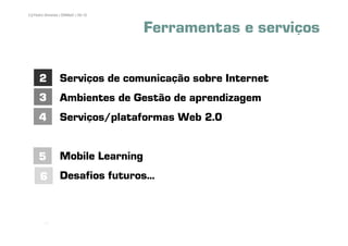 3 | Pedro Almeida | DMMeD | 09-10



                                    Ferramentas e serviços

      2          Serviços de comunicação sobre Internet
      3          Ambientes de Gestão de aprendizagem
      4          Serviços/plataformas Web 2.0


     5           Mobile Learning
      6          Desafios futuros...


         [3]
 