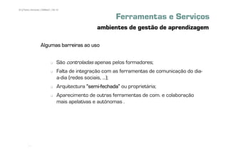 30 | Pedro Almeida | DMMeD | 09-10


                                                          Ferramentas e Serviços
                                                 ambientes de gestão de aprendizagem

                  Algumas barreiras ao uso


                                São controladas apenas pelos formadores;
                                Falta de integração com as ferramentas de comunicação do dia-
                                a-dia (redes sociais, ...);
                                Arquitectura „semi-fechada‰ ou proprietária;
                                             „semi-
                                Aparecimento de outras ferramentas de com. e colaboração
                                mais apelativas e autónomas .




       [30]
 