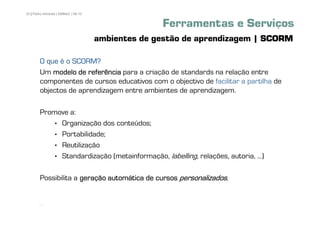 33 | Pedro Almeida | DMMeD | 09-10


                                                   Ferramentas e Serviços
                                     ambientes de gestão de aprendizagem | SCORM

        O que é o SCORM?
        Um modelo de referência para a criação de standards na relação entre
        componentes de cursos educativos com o objectivo de facilitar a partilha de
        objectos de aprendizagem entre ambientes de aprendizagem.

        Promove a:
           • Organização dos conteúdos;
           • Portabilidade;
           • Reutilização
           • Standardização (metainformação, labelling, relações, autoria, ...)

        Possibilita a geração automática de cursos personalizados.


       [33]
 
