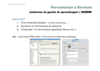35 | Pedro Almeida | DMMeD | 09-10


                                                   Ferramentas e Serviços
                                     ambientes de gestão de aprendizagem | SCORM

        Como criar?
           1. Criar conteúdos (assets) – no word, photoshop, ...;
           2. Converter em ferramentas de authoring
           3. „Empacotar‰ em ferramentas específicas (Reload, eXe,...)

        eXe – eLearning XHTML editor | ferramenta de authoring e packaging




       [35]
 