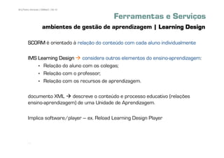 36 | Pedro Almeida | DMMeD | 09-10


                                             Ferramentas e Serviços
                    ambientes de gestão de aprendizagem | Learning Design

        SCORM é orientado à relação do conteúdo com cada aluno individualmente

        IMS Learning Design                                  ensino-aprendizagem:
                               considera outros elementos do ensino-aprendizagem
            • Relação do aluno com os colegas;
            • Relação com o professor;
            • Relação com os recursos de aprendizagem.

        documento XML     descreve o conteúdo e processo educativo (relações
        ensino-aprendizagem) de uma Unidade de Aprendizagem.

        Implica software/player – ex. Reload Learning Design Player



       [36]
 