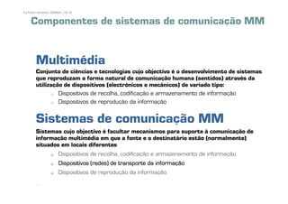 4 | Pedro Almeida | DMMeD | 09-10


     Componentes de sistemas de comunicação MM


        Multimédia
        Conjunto de ciências e tecnologias cujo objectivo é o desenvolvimento de sistemas
        que reproduzam a forma natural de comunicação humana (sentidos) através da
        utilização de dispositivos (electrónicos e mecânicos) de variado tipo:
                 Dispositivos de recolha, codificação e armazenamento de informação
                 Dispositivos de reprodução da informação


        Sistemas de comunicação MM
        Sistemas cujo objectivo é facultar mecanismos para suporte à comunicação de
        informação multimédia em que a fonte e o destinatário estão (normalmente)
        situados em locais diferentes
                Dispositivos de recolha, codificação e armazenamento de informação
                Dispositivos (redes) de transporte da informação
                Dispositivos de reprodução da informação
         [4]
 