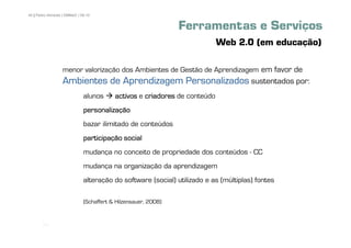 40 | Pedro Almeida | DMMeD | 09-10


                                                                Ferramentas e Serviços
                                                                            Web 2.0 (em educação)

                  menor valorização dos Ambientes de Gestão de Aprendizagem em favor de
                  Ambientes de Aprendizagem Personalizados sustentados por:
                              alunos      activos e criadores de conteúdo
                              personalização
                              bazar ilimitado de conteúdos
                              participação social
                              mudança no conceito de propriedade dos conteúdos - CC
                              mudança na organização da aprendizagem
                              alteração do software (social) utilizado e as (múltiplas) fontes

                              (Schaffert & Hilzensauer, 2008)


       [40]
 