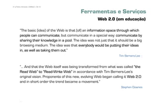 41 | Pedro Almeida | DMMeD | 09-10


                                               Ferramentas e Serviços
                                                          Web 2.0 (em educação)

        „The basic [idea] of the Web is that [of] an information space through which
        people can communicate but communicate in a special way: communicate by
                     communicate,
        sharing their knowledge in a pool The idea was not just that it should be a big
                                      pool.
        browsing medium. The idea was that everybody would be putting their ideas
                                   out.‰
        in, as well as taking them out
                                                                        Tim Berners-Lee +


        „... And that the Web itself was being transformed from what was called „the
        Read Web‰ to „Read-Write Web‰ in accordance with Tim Berners-LeeÊs
                         „Read-
        original vision. Proponents of this new, evolving Web began calling it Web 2.0
        and in short order the trend became a movement.‰
                                                                         Stephen Downes



       [41]
 