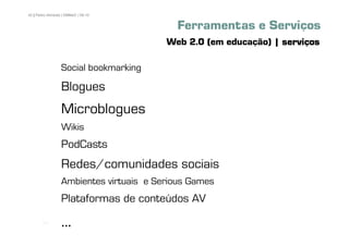 42 | Pedro Almeida | DMMeD | 09-10


                                           Ferramentas e Serviços
                                         Web 2.0 (em educação) | serviços

                  Social bookmarking

                  Blogues
                  Microblogues
                  Wikis
                  PodCasts
                  Redes/comunidades sociais
                  Ambientes virtuais e Serious Games
                  Plataformas de conteúdos AV
       [42]
                  ...
 