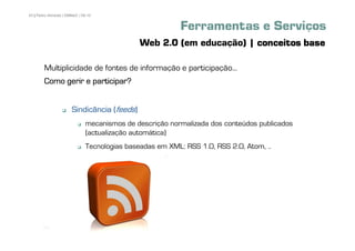 43 | Pedro Almeida | DMMeD | 09-10


                                                           Ferramentas e Serviços
                                               Web 2.0 (em educação) | conceitos base

        Multiplicidade de fontes de informação e participação...
        Como gerir e participar?


                       Sindicância (feeds)
                               mecanismos de descrição normalizada dos conteúdos publicados
                               (actualização automática)
                               Tecnologias baseadas em XML: RSS 1.0, RSS 2.0, Atom, ..




       [43]
 