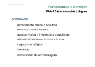 49 | Pedro Almeida | DMMeD | 09-10


                                                    Ferramentas e Serviços
                                                 Web 2.0 (em educação) | blogues

        promovem
                   pensamento crítico e analítico
                   pensamento criativo e associativo

                   acesso rápido a informação actualizada
                   reflexão individual e interacção/construção social

                   registo cronológico
                   interacção

                   comunidade de aprendizagem
       [49]
 
