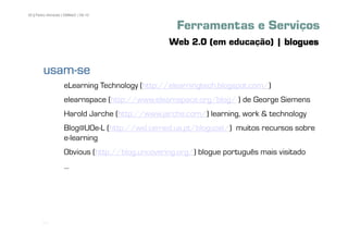 50 | Pedro Almeida | DMMeD | 09-10


                                                   Ferramentas e Serviços
                                                 Web 2.0 (em educação) | blogues

        usam-
        usam-se
                    eLearning Technology (http://elearningtech.blogspot.com/)
                    elearnspace (http://www.elearnspace.org/blog/ ) de George Siemens
                    Harold Jarche (http://www.jarche.com/) learning, work & technology
                    Blog@UOe-L (http://wsl.cemed.ua.pt/bloguoel/) muitos recursos sobre
                    e-learning
                    Obvious (http://blog.uncovering.org/) blogue português mais visitado
                    ...




       [50]
 