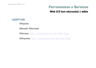54 | Pedro Almeida | DMMeD | 09-10


                                                   Ferramentas e Serviços
                                                    Web 2.0 (em educação) | wikis

        usam-
        usam-se
                       Wikipedia

                       Metawiki: Wikimedia

                       Wikinews: http://en.wikinews.org/wiki/Main_Page

                       Wikiquotes: http://en.wikiquote.org/wiki/Main_Page




       [54]
 