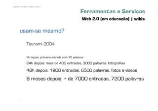 55 | Pedro Almeida | DMMeD | 09-10


                                                        Ferramentas e Serviços
                                                         Web 2.0 (em educação) | wikis

        usam-
        usam-se mesmo?

                Tsunami 2004

                9h depois: primeira entrada com 76 palavras

                24h depois: mais de 400 entradas, 3000 palavras, fotografias
                48h depois: 1200 entradas, 6500 palavras, fotos e vídeos
                6 meses depois: + de 7000 entradas, 7200 palavras



       [55]
 