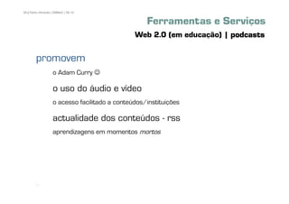 58 | Pedro Almeida | DMMeD | 09-10


                                                   Ferramentas e Serviços
                                               Web 2.0 (em educação) | podcasts

        promovem
                   o Adam Curry ☺

                   o uso do áudio e vídeo
                   o acesso facilitado a conteúdos/instituições

                   actualidade dos conteúdos - rss
                   aprendizagens em momentos mortos




       [58]
 