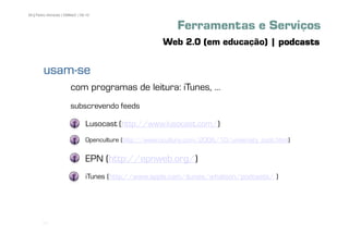 59 | Pedro Almeida | DMMeD | 09-10


                                                            Ferramentas e Serviços
                                                        Web 2.0 (em educação) | podcasts

        usam-
        usam-se
                       com programas de leitura: iTunes, ...
                       subscrevendo feeds

                               Lusocast (http://www.lusocast.com/)
                               Openculture (http://www.oculture.com/2006/10/university_podc.html)

                               EPN (http://epnweb.org/)
                               iTunes (http://www.apple.com/itunes/whatson/podcasts/ )




       [59]
 