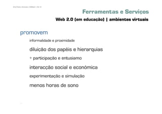 69 | Pedro Almeida | DMMeD | 09-10


                                                 Ferramentas e Serviços
                                     Web 2.0 (em educação) | ambientes virtuais

        promovem
                   informalidade e proximidade

                   diluição dos papéis e hierarquias
                   + participação e entusiamo

                   interacção social e económica
                   experimentação e simulação

                   menos horas de sono


       [69]
 