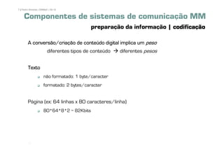 7 | Pedro Almeida | DMMeD | 09-10


     Componentes de sistemas de comunicação MM
                                            preparação da informação | codificação

        A conversão/criação de conteúdo digital implica um peso
                         diferentes tipos de conteúdo   diferentes pesos


        Texto
                      não formatado: 1 byte/caracter
                      formatado: 2 bytes/caracter


        Página (ex: 64 linhas x 80 caracteres/linha)
                      80*64*8*2 = 82Kbits




         [7]
 