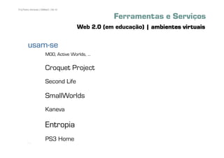 70 | Pedro Almeida | DMMeD | 09-10


                                                 Ferramentas e Serviços
                                     Web 2.0 (em educação) | ambientes virtuais

        usam-
        usam-se
                       MOO, Active Worlds, ⁄

                       Croquet Project
                       Second Life

                       SmallWorlds
                       Kaneva

                       Entropia
       [70]
                       PS3 Home
 