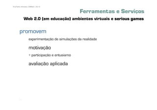76 | Pedro Almeida | DMMeD | 09-10


                                                 Ferramentas e Serviços
              Web 2.0 (em educação) ambientes virtuais e serious games

        promovem
                   experimentação de simulações da realidade

                   motivação
                   + participação e entusiamo

                   avaliação aplicada




       [76]
 