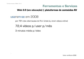 83 | Pedro Almeida | DMMeD | 09-10


                                                   Ferramentas e Serviços
                       Web 2.0 (em educação) | plataformas de conteúdos AV

        usaram
        usaram-se em 2008
           ra
                   por 78% dos cibernautas do R.U. Unido (q. viram vídeos online)

                   72,4 vídeos p/user p/mês
                   3 minutos média p/video




       [83]

                                                                           fonte: comScore 2008
 