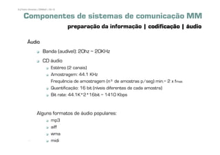 9 | Pedro Almeida | DMMeD | 09-10


     Componentes de sistemas de comunicação MM
                                    preparação da informação | codificação | áudio

        ˘udio
                      Banda (audível): 20hz ~ 20KHz
                      CD áudio
                             Estéreo (2 canais)
                             Amostragem: 44.1 KHz
                             Frequência de amostragem (nÀ de amostras p/seg) min.= 2 x fmax
                             Quantificação: 16 bit (níveis diferentes de cada amostra)
                             Bit rate: 44.1K*2*16bit = 1410 Kbps


                Alguns formatos de áudio populares:
                             mp3
                             aiff
                             wma
         [9]                 midi
 