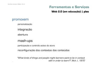 92 | Pedro Almeida | DMMeD | 09-10


                                                     Ferramentas e Serviços
                                                       Web 2.0 (em educação) | ples

        promovem
                   personalização

                   integração
                   abertura

                   mash-ups
                   participação e controlo activo do aluno

                   reconfiguração dos contextos dos conteúdos

                  "What kinds of things and people might learners want to be in contact
       [92]
                                                  with in order to learn?", Illich, I., 1970
 