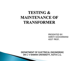 TESTING &
MAINTENANCE OF
TRANSFORMER
PRESENTED BY:
SMRITI KESHARWANI
ASST PROF.
DEPARTMENT OF ELECTRICAL ENGINEERING
DR C V RAMAN UNIVERSITY, KOTA C.G.
 