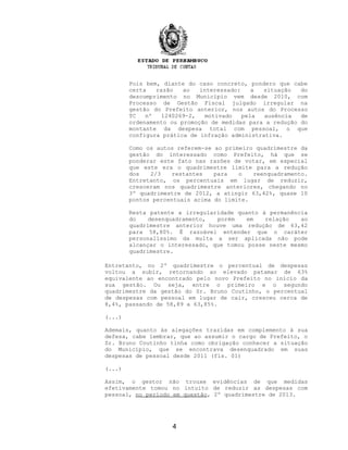 Pois bem, diante do caso concreto, pondero que cabe
certa razão ao interessado: a situação do
descumprimento no Município vem desde 2010, com
Processo de Gestão Fiscal julgado irregular na
gestão do Prefeito anterior, nos autos do Processo
TC nº 1240269-2, motivado pela ausência de
ordenamento ou promoção de medidas para a redução do
montante da despesa total com pessoal, o que
configura prática de infração administrativa.
Como os autos referem-se ao primeiro quadrimestre da
gestão do interessado como Prefeito, há que se
ponderar este fato nas razões de votar, em especial
que este era o quadrimestre limite para a redução
dos 2/3 restantes para o reenquadramento.
Entretanto, os percentuais em lugar de reduzir,
cresceram nos quadrimestre anteriores, chegando no
3º quadrimestre de 2012, a atingir 63,42%, quase 10
pontos percentuais acima do limite.
Resta patente a irregularidade quanto à permanência
do desenquadramento, porém em relação ao
quadrimestre anterior houve uma redução de 63,42
para 58,80%. É razoável entender que o caráter
personalíssimo da multa a ser aplicada não pode
alcançar o interessado, que tomou posse neste mesmo
quadrimestre.
Entretanto, no 2º quadrimestre o percentual de despesas
voltou a subir, retornando ao elevado patamar de 63%
equivalente ao encontrado pelo novo Prefeito no início da
sua gestão. Ou seja, entre o primeiro e o segundo
quadrimestre da gestão do Sr. Bruno Coutinho, o percentual
de despesas com pessoal em lugar de cair, cresceu cerca de
8,4%, passando de 58,89 a 63,85%.
(...)
Ademais, quanto às alegações trazidas em complemento à sua
defesa, cabe lembrar, que ao assumir o cargo de Prefeito, o
Sr. Bruno Coutinho tinha como obrigação conhecer a situação
do Município, que se encontrava desenquadrado em suas
despesas de pessoal desde 2011 (fls. 01)
(...)
Assim, o gestor não trouxe evidências de que medidas
efetivamente tomou no intuito de reduzir as despesas com
pessoal, no período em questão, 2º quadrimestre de 2013.
4
 
