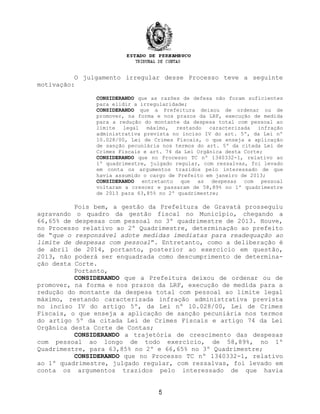 O julgamento irregular desse Processo teve a seguinte
motivação:
CONSIDERANDO que as razões de defesa não foram suficientes
para elidir a irregularidade;
CONSIDERANDO que a Prefeitura deixou de ordenar ou de
promover, na forma e nos prazos da LRF, execução de medida
para a redução do montante da despesa total com pessoal ao
limite legal máximo, restando caracterizada infração
administrativa prevista no inciso IV do art. 5º, da Lei nº
10.028/00, Lei de Crimes Fiscais, o que enseja a aplicação
de sanção pecuniária nos termos do art. 5º da citada Lei de
Crimes Fiscais e art. 74 da Lei Orgânica desta Corte;
CONSIDERANDO que no Processo TC nº 1340332-1, relativo ao
1º quadrimestre, julgado regular, com ressalvas, foi levado
em conta os argumentos trazidos pelo interessado de que
havia assumido o cargo de Prefeito em janeiro de 2013;
CONSIDERANDO entretanto que as despesas com pessoal
voltaram a crescer e passaram de 58,89% no 1º quadrimestre
de 2013 para 63,85% no 2º quadrimestre;
Pois bem, a gestão da Prefeitura de Gravatá prosseguiu
agravando o quadro da gestão fiscal no Município, chegando a
66,65% de despesas com pessoal no 3º quadrimestre de 2013. Houve,
no Processo relativo ao 2º Quadrimestre, determinação ao prefeito
de “que o responsável adote medidas imediatas para readequação ao
limite de despesas com pessoal”. Entretanto, como a deliberação é
de abril de 2014, portanto, posterior ao exercício em questão,
2013, não poderá ser enquadrada como descumprimento de determina-
ção desta Corte.
Portanto,
CONSIDERANDO que a Prefeitura deixou de ordenar ou de
promover, na forma e nos prazos da LRF, execução de medida para a
redução do montante da despesa total com pessoal ao limite legal
máximo, restando caracterizada infração administrativa prevista
no inciso IV do artigo 5º, da Lei nº 10.028/00, Lei de Crimes
Fiscais, o que enseja a aplicação de sanção pecuniária nos termos
do artigo 5º da citada Lei de Crimes Fiscais e artigo 74 da Lei
Orgânica desta Corte de Contas;
CONSIDERANDO a trajetória de crescimento das despesas
com pessoal ao longo de todo exercício, de 58,89%, no 1º
Quadrimestre, para 63,85% no 2º e 66,65% no 3º Quadrimestre;
CONSIDERANDO que no Processo TC nº 1340332-1, relativo
ao 1º quadrimestre, julgado regular, com ressalvas, foi levado em
conta os argumentos trazidos pelo interessado de que havia
5
 
