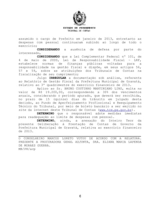 assumido o cargo de Prefeito em janeiro de 2013, entretanto as
despesas com pessoal continuaram subindo ao longo de todo o
exercício;
CONSIDERANDO a ausência de defesa por parte do
interessado,
CONSIDERANDO que a Lei Complementar Federal nº 101, de
4 de maio de 2000, Lei de Responsabilidade Fiscal – LRF,
estabelece normas de finanças públicas voltadas para a
responsabilidade na gestão fiscal e dispõe, em seus artigos 56,
57 e 59, sobre as atribuições dos Tribunais de Contas na
fiscalização de seu cumprimento;
Julgo IRREGULAR a documentação sob análise, referente
ao Relatório de Gestão Fiscal da Prefeitura Municipal de Gravatá,
relativo ao 3º quadrimestre do exercício financeiro de 2013.
Aplico ao Sr. BRUNO COUTINHO MARTINIANO LINS, multa no
valor de R$ 19.200,00, correspondendo a 30% dos vencimentos
anuais, considerando o período apurado, que deverá ser recolhida,
no prazo de 15 (quinze) dias do trânsito em julgado desta
decisão, ao Fundo de Aperfeiçoamento Profissional e Reequipamento
Técnico do Tribunal, por meio de boleto bancário a ser emitido no
site da internet deste Tribunal de Contas (www.tce.pe.gov.br).
DETERMINO que o responsável adote medidas imediatas
para readequação ao limite de despesas com pessoal.
DETERMINO, ainda, a anexação do Inteiro Teor da
presente Deliberação à Prestação de Contas de Governo da
Prefeitura Municipal de Gravatá, relativa ao exercício financeiro
de 2013.
_________________________________________________________________
O CONSELHEIRO MARCOS LORETO VOTOU DE ACORDO COM A RELATORA.
PRESENTE A PROCURADORA GERAL ADJUNTA, DRA. ELIANA MARIA LAPENDA
DE MORAES GUERRA.
MB/PH/acp
6
 
