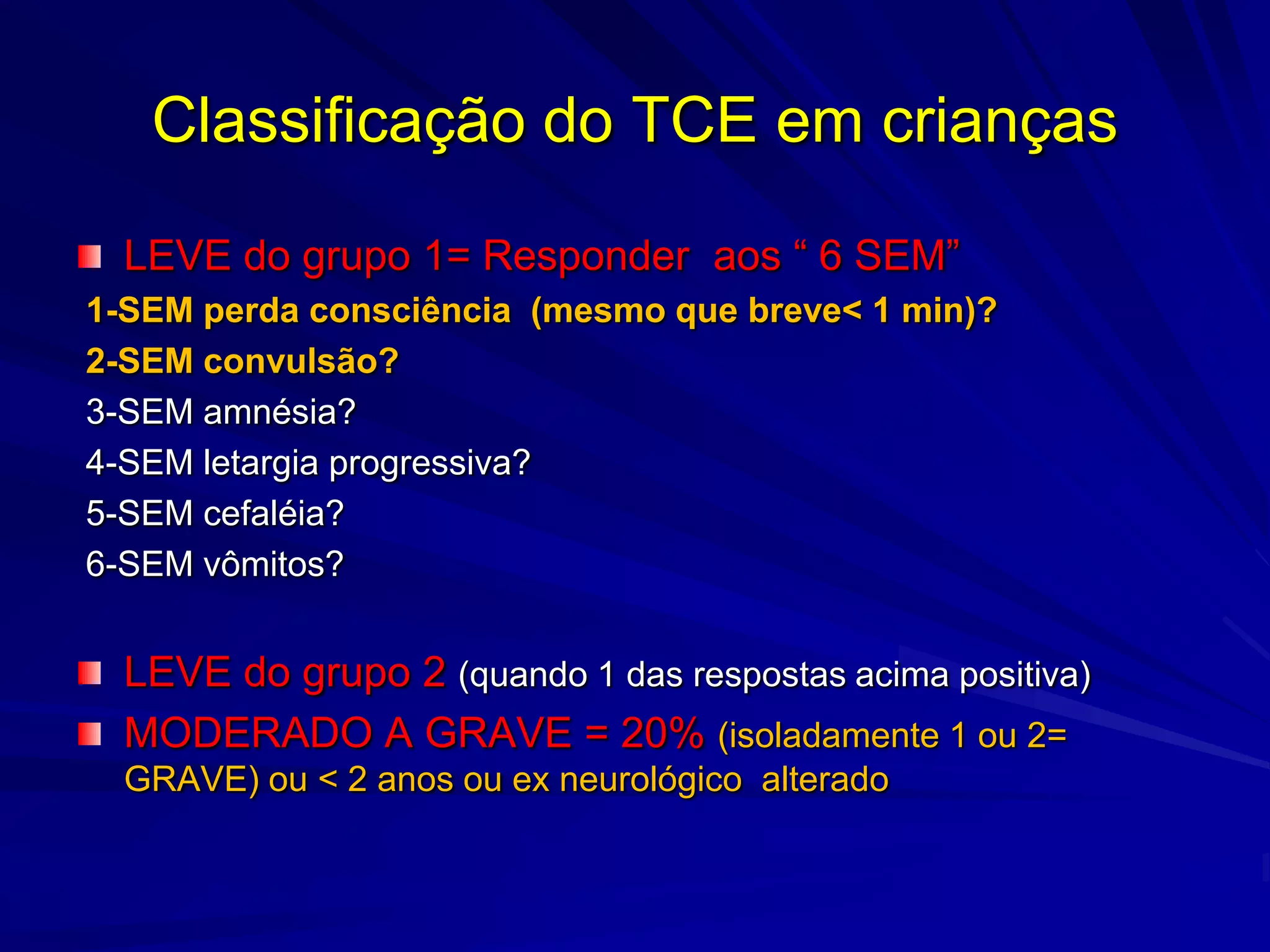 Classificação do TCE em crianças

  LEVE do grupo 1= Responder aos “ 6 SEM”
1-SEM perda consciência (mesmo que breve< 1 min)?
2-SEM convulsão?
3-SEM amnésia?
4-SEM letargia progressiva?
5-SEM cefaléia?
6-SEM vômitos?


  LEVE do grupo 2 (quando 1 das respostas acima positiva)
  MODERADO A GRAVE = 20% (isoladamente 1 ou 2=
  GRAVE) ou < 2 anos ou ex neurológico alterado
 