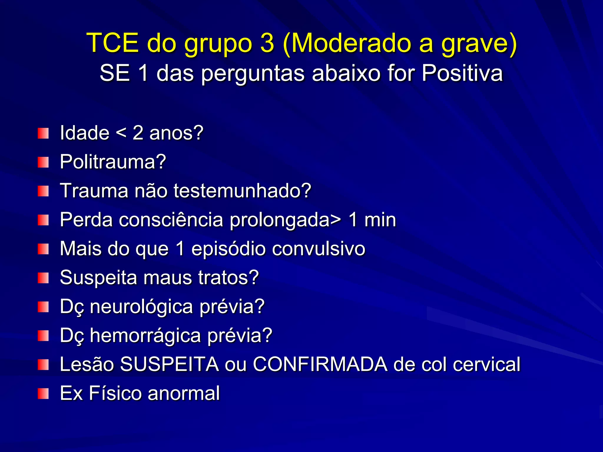 TCE do grupo 3 (Moderado a grave)
   SE 1 das perguntas abaixo for Positiva

Idade < 2 anos?
Politrauma?
Trauma não testemunhado?
Perda consciência prolongada> 1 min
Mais do que 1 episódio convulsivo
Suspeita maus tratos?
Dç neurológica prévia?
Dç hemorrágica prévia?
Lesão SUSPEITA ou CONFIRMADA de col cervical
Ex Físico anormal
 