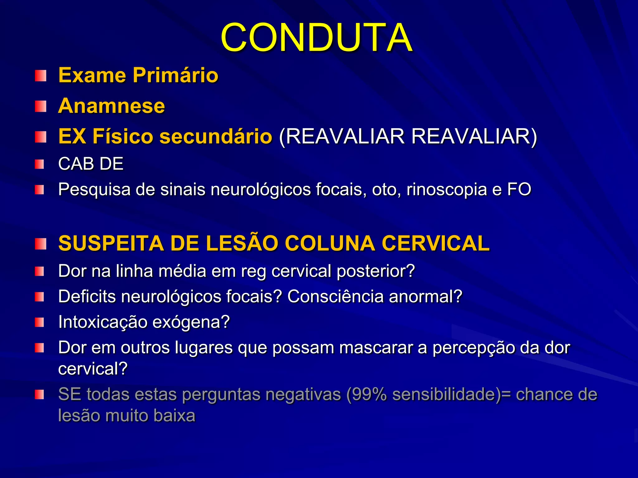 CONDUTA
Exame Primário
Anamnese
EX Físico secundário (REAVALIAR REAVALIAR)
CAB DE
Pesquisa de sinais neurológicos focais, oto, rinoscopia e FO


SUSPEITA DE LESÃO COLUNA CERVICAL
Dor na linha média em reg cervical posterior?
Deficits neurológicos focais? Consciência anormal?
Intoxicação exógena?
Dor em outros lugares que possam mascarar a percepção da dor
cervical?
SE todas estas perguntas negativas (99% sensibilidade)= chance de
lesão muito baixa
 