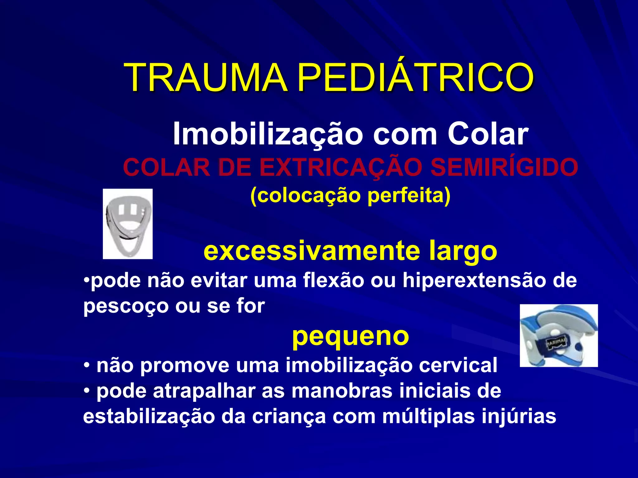 TRAUMA PEDIÁTRICO
        Imobilização com Colar
   COLAR DE EXTRICAÇÃO SEMIRÍGIDO
                (colocação perfeita)

           excessivamente largo
•pode não evitar uma flexão ou hiperextensão de
pescoço ou se for
                    pequeno
• não promove uma imobilização cervical
• pode atrapalhar as manobras iniciais de
estabilização da criança com múltiplas injúrias
 
