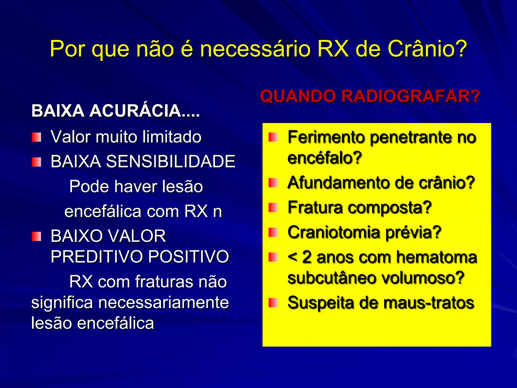 Por que não é necessário RX de Crânio?
                            QUANDO RADIOGRAFAR?
BAIXA ACURÁCIA....
   Valor muito limitado       Ferimento penetrante no
   BAIXA SENSIBILIDADE        encéfalo?
      Pode haver lesão        Afundamento de crânio?
    encefálica com RX n       Fratura composta?
   BAIXO VALOR                Craniotomia prévia?
   PREDITIVO POSITIVO         < 2 anos com hematoma
      RX com fraturas não     subcutâneo volumoso?
significa necessariamente     Suspeita de maus-tratos
lesão encefálica
 