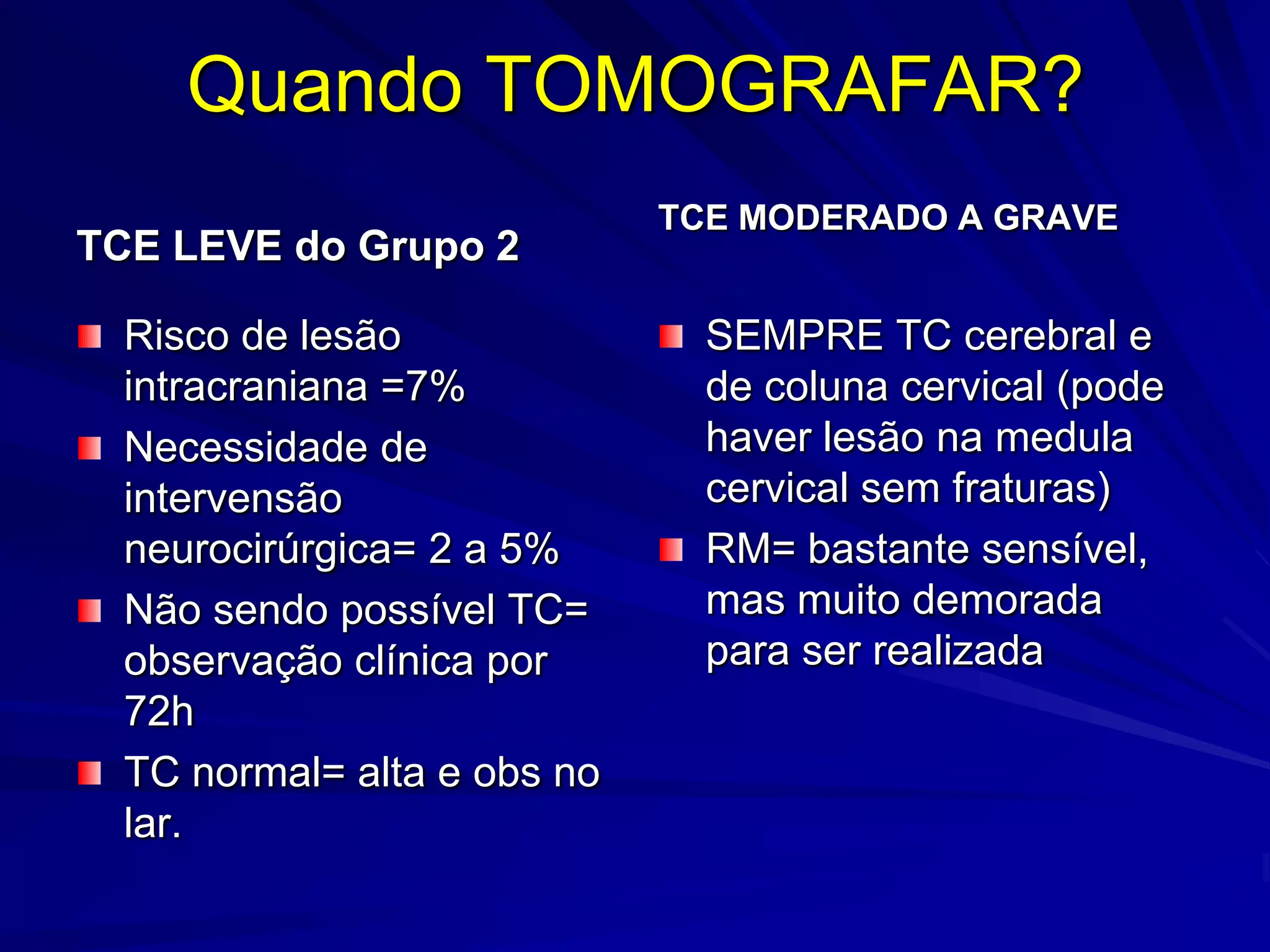 Quando TOMOGRAFAR?
                             TCE MODERADO A GRAVE
TCE LEVE do Grupo 2

  Risco de lesão               SEMPRE TC cerebral e
  intracraniana =7%            de coluna cervical (pode
  Necessidade de               haver lesão na medula
  intervensão                  cervical sem fraturas)
  neurocirúrgica= 2 a 5%       RM= bastante sensível,
  Não sendo possível TC=       mas muito demorada
  observação clínica por       para ser realizada
  72h
  TC normal= alta e obs no
  lar.
 