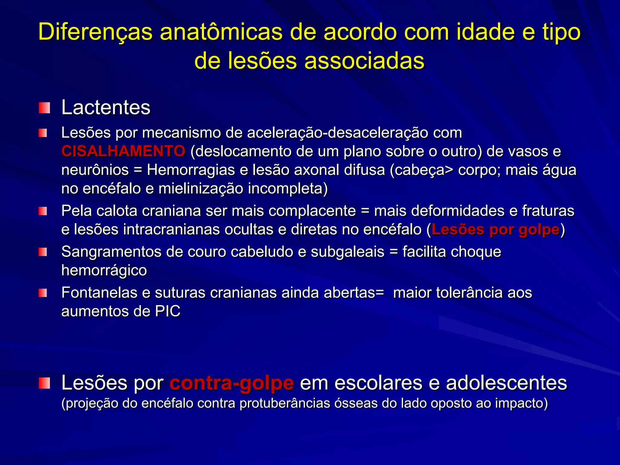 Diferenças anatômicas de acordo com idade e tipo
              de lesões associadas
  Lactentes
  Lesões por mecanismo de aceleração-desaceleração com
  CISALHAMENTO (deslocamento de um plano sobre o outro) de vasos e
  neurônios = Hemorragias e lesão axonal difusa (cabeça> corpo; mais água
  no encéfalo e mielinização incompleta)
  Pela calota craniana ser mais complacente = mais deformidades e fraturas
  e lesões intracranianas ocultas e diretas no encéfalo (Lesões por golpe)
  Sangramentos de couro cabeludo e subgaleais = facilita choque
  hemorrágico
  Fontanelas e suturas cranianas ainda abertas= maior tolerância aos
  aumentos de PIC



  Lesões por contra-golpe em escolares e adolescentes
  (projeção do encéfalo contra protuberâncias ósseas do lado oposto ao impacto)
 