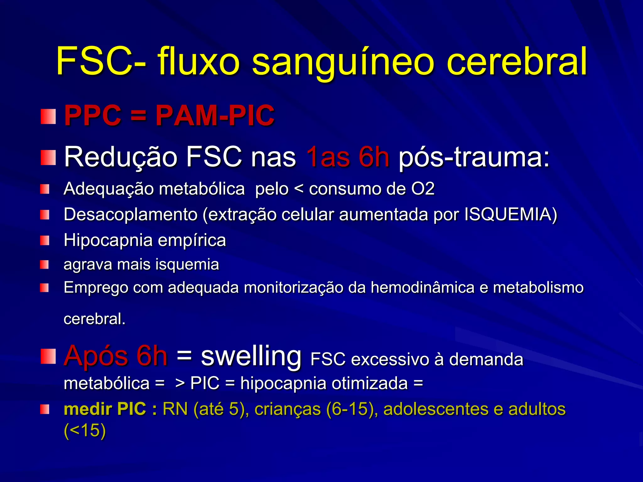 FSC- fluxo sanguíneo cerebral
PPC = PAM-PIC
Redução FSC nas 1as 6h pós-trauma:
Adequação metabólica pelo < consumo de O2
Desacoplamento (extração celular aumentada por ISQUEMIA)
Hipocapnia empírica
agrava mais isquemia
Emprego com adequada monitorização da hemodinâmica e metabolismo
cerebral.

Após 6h = swelling FSC excessivo à demanda
metabólica = > PIC = hipocapnia otimizada =
medir PIC : RN (até 5), crianças (6-15), adolescentes e adultos
(<15)
 