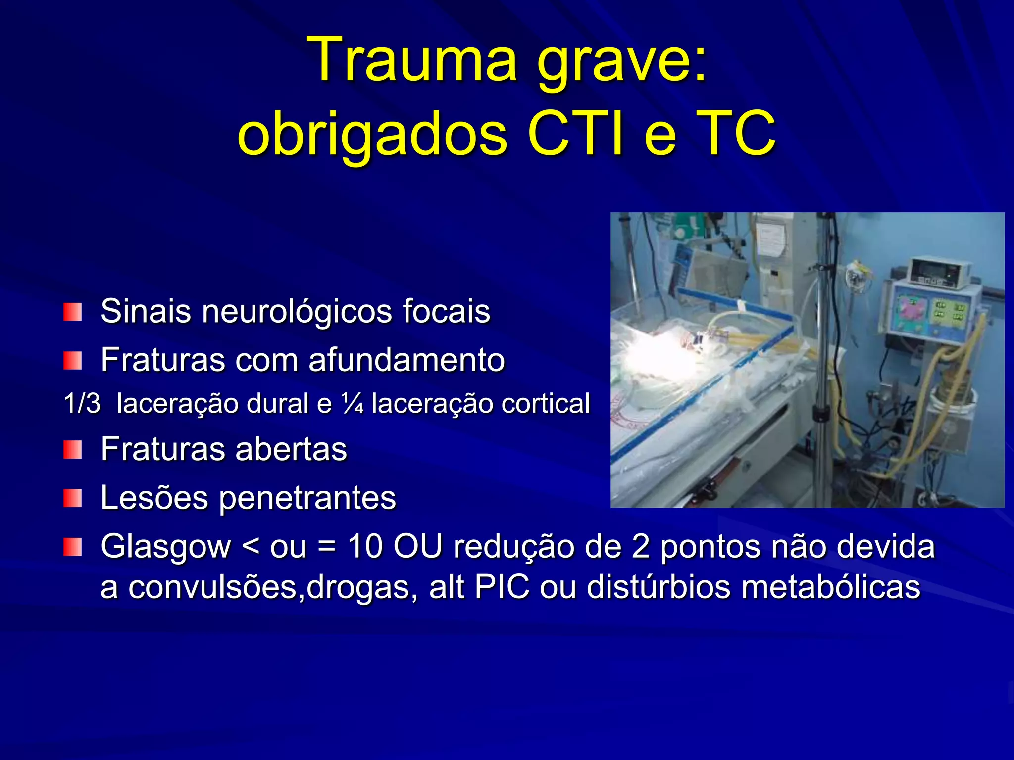 Trauma grave:
             obrigados CTI e TC

   Sinais neurológicos focais
   Fraturas com afundamento
1/3 laceração dural e ¼ laceração cortical
   Fraturas abertas
   Lesões penetrantes
   Glasgow < ou = 10 OU redução de 2 pontos não devida
   a convulsões,drogas, alt PIC ou distúrbios metabólicas
 