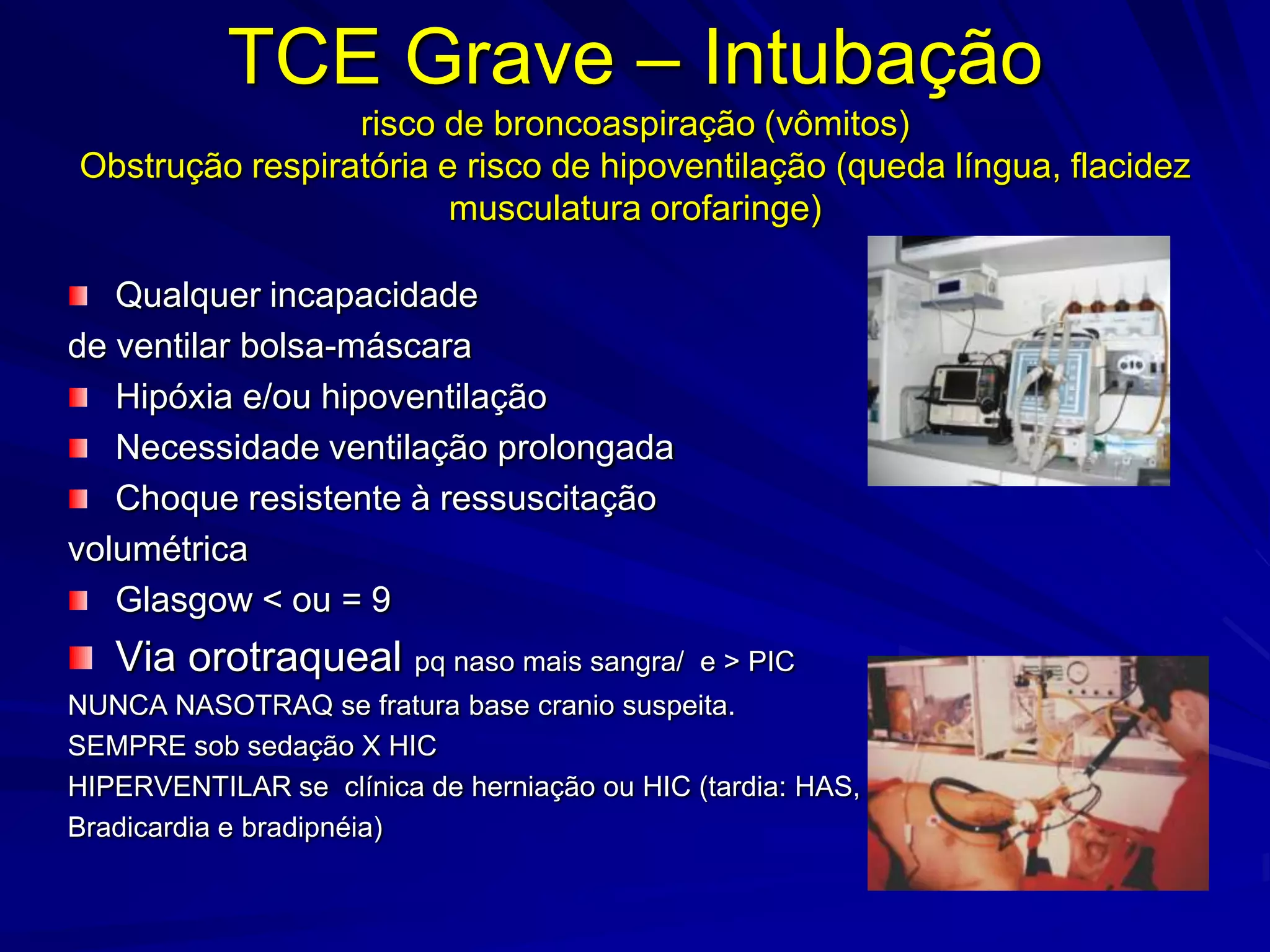 TCE Grave – Intubação
                 risco de broncoaspiração (vômitos)
Obstrução respiratória e risco de hipoventilação (queda língua, flacidez
                        musculatura orofaringe)

   Qualquer incapacidade
de ventilar bolsa-máscara
   Hipóxia e/ou hipoventilação
   Necessidade ventilação prolongada
   Choque resistente à ressuscitação
volumétrica
   Glasgow < ou = 9
   Via orotraqueal pq naso mais sangra/       e > PIC
NUNCA NASOTRAQ se fratura base cranio suspeita.
SEMPRE sob sedação X HIC
HIPERVENTILAR se clínica de herniação ou HIC (tardia: HAS,
Bradicardia e bradipnéia)
 