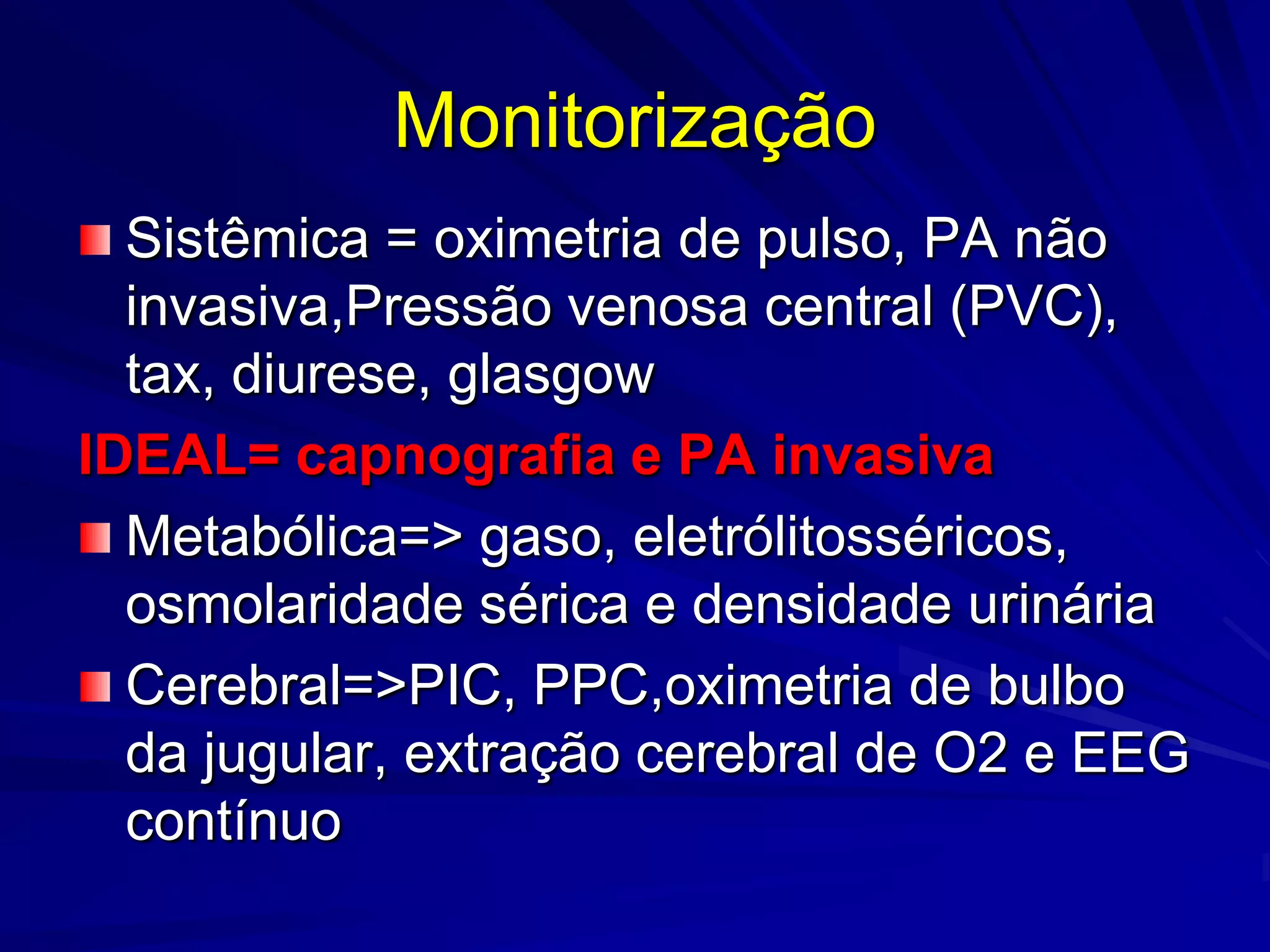 Monitorização
  Sistêmica = oximetria de pulso, PA não
  invasiva,Pressão venosa central (PVC),
  tax, diurese, glasgow
IDEAL= capnografia e PA invasiva
  Metabólica=> gaso, eletrólitosséricos,
  osmolaridade sérica e densidade urinária
  Cerebral=>PIC, PPC,oximetria de bulbo
  da jugular, extração cerebral de O2 e EEG
  contínuo
 