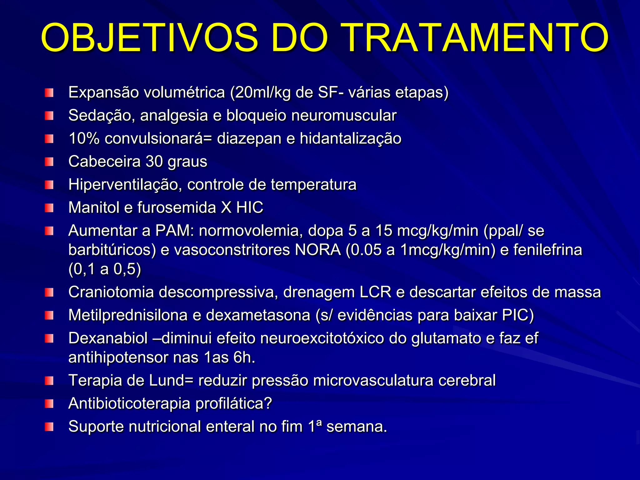OBJETIVOS DO TRATAMENTO
 Expansão volumétrica (20ml/kg de SF- várias etapas)
 Sedação, analgesia e bloqueio neuromuscular
 10% convulsionará= diazepan e hidantalização
 Cabeceira 30 graus
 Hiperventilação, controle de temperatura
 Manitol e furosemida X HIC
 Aumentar a PAM: normovolemia, dopa 5 a 15 mcg/kg/min (ppal/ se
 barbitúricos) e vasoconstritores NORA (0.05 a 1mcg/kg/min) e fenilefrina
 (0,1 a 0,5)
 Craniotomia descompressiva, drenagem LCR e descartar efeitos de massa
 Metilprednisilona e dexametasona (s/ evidências para baixar PIC)
 Dexanabiol –diminui efeito neuroexcitotóxico do glutamato e faz ef
 antihipotensor nas 1as 6h.
 Terapia de Lund= reduzir pressão microvasculatura cerebral
 Antibioticoterapia profilática?
 Suporte nutricional enteral no fim 1ª semana.
 