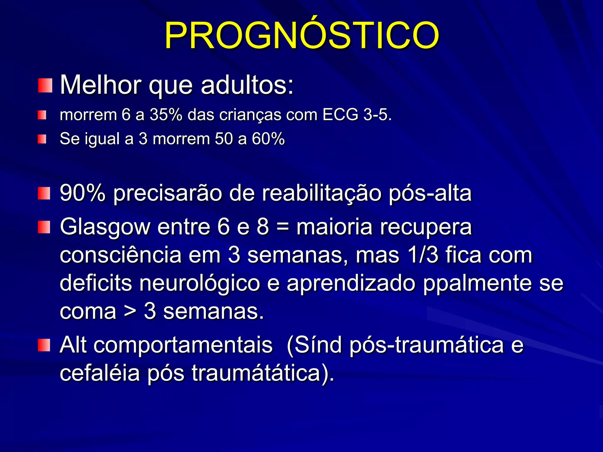 PROGNÓSTICO
Melhor que adultos:
morrem 6 a 35% das crianças com ECG 3-5.
Se igual a 3 morrem 50 a 60%


90% precisarão de reabilitação pós-alta
Glasgow entre 6 e 8 = maioria recupera
consciência em 3 semanas, mas 1/3 fica com
deficits neurológico e aprendizado ppalmente se
coma > 3 semanas.
Alt comportamentais (Sínd pós-traumática e
cefaléia pós traumátática).
 