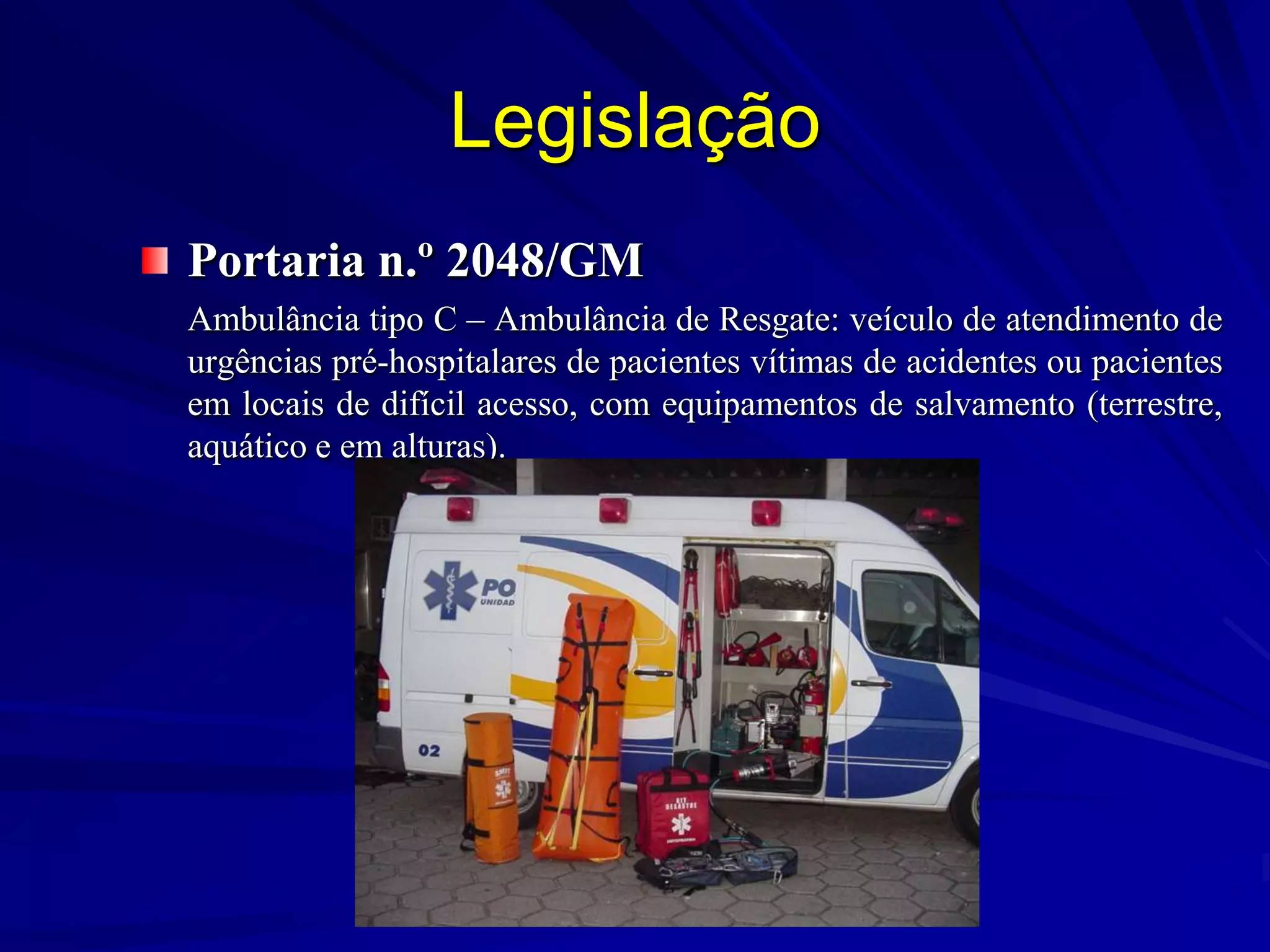 Legislação
Portaria n.º 2048/GM
Ambulância tipo C – Ambulância de Resgate: veículo de atendimento de
urgências pré-hospitalares de pacientes vítimas de acidentes ou pacientes
em locais de difícil acesso, com equipamentos de salvamento (terrestre,
aquático e em alturas).
 
