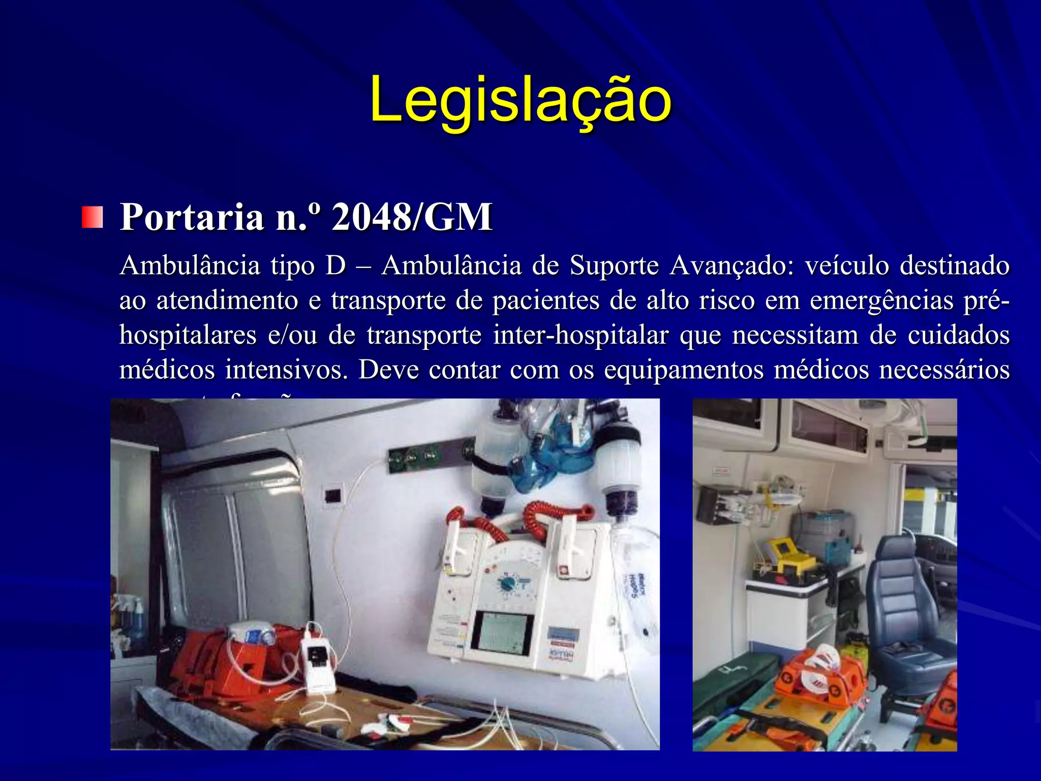 Legislação
Portaria n.º 2048/GM
Ambulância tipo D – Ambulância de Suporte Avançado: veículo destinado
ao atendimento e transporte de pacientes de alto risco em emergências pré-
hospitalares e/ou de transporte inter-hospitalar que necessitam de cuidados
médicos intensivos. Deve contar com os equipamentos médicos necessários
para esta função.
 