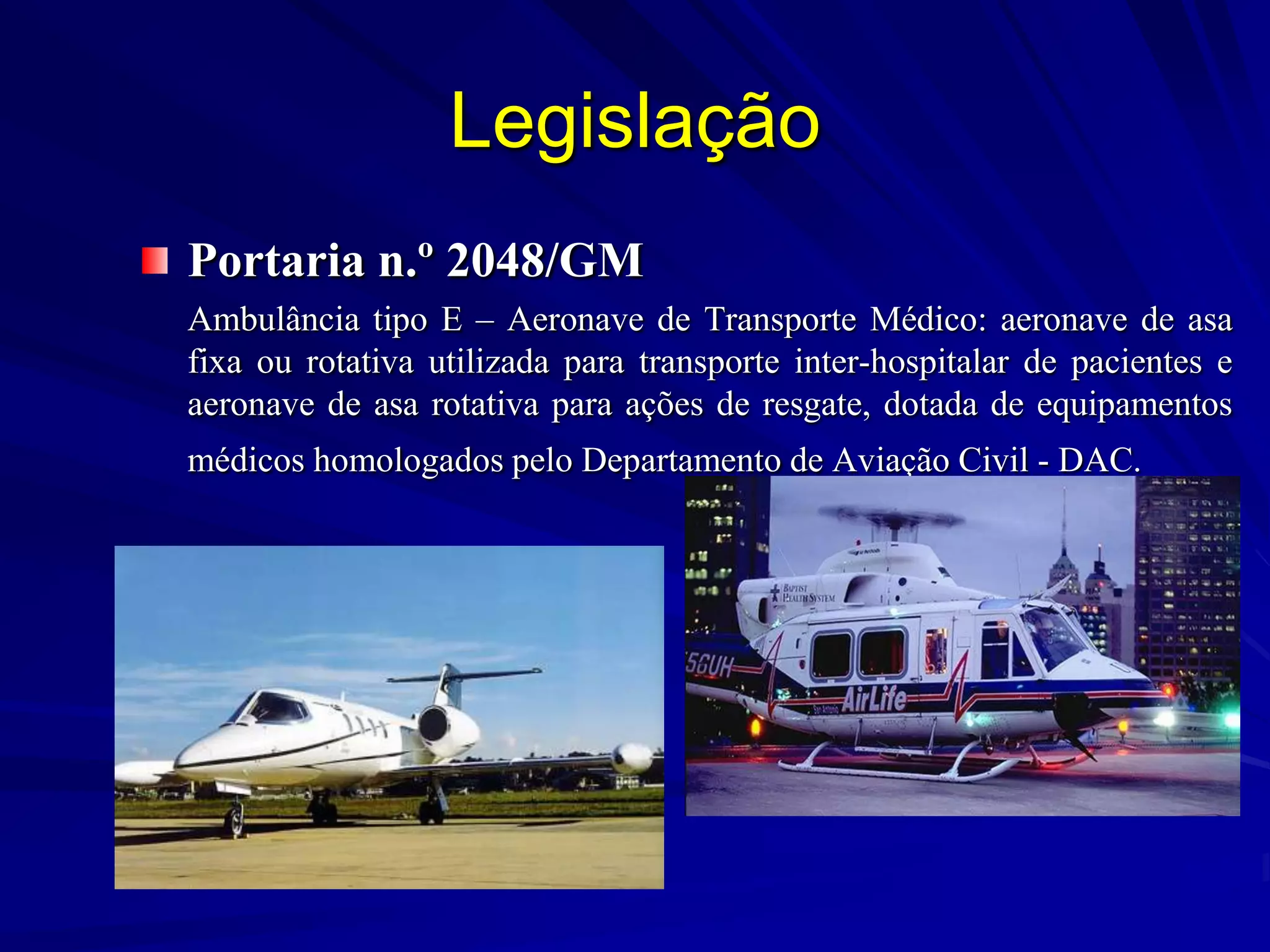 Legislação
Portaria n.º 2048/GM
Ambulância tipo E – Aeronave de Transporte Médico: aeronave de asa
fixa ou rotativa utilizada para transporte inter-hospitalar de pacientes e
aeronave de asa rotativa para ações de resgate, dotada de equipamentos
médicos homologados pelo Departamento de Aviação Civil - DAC.
 