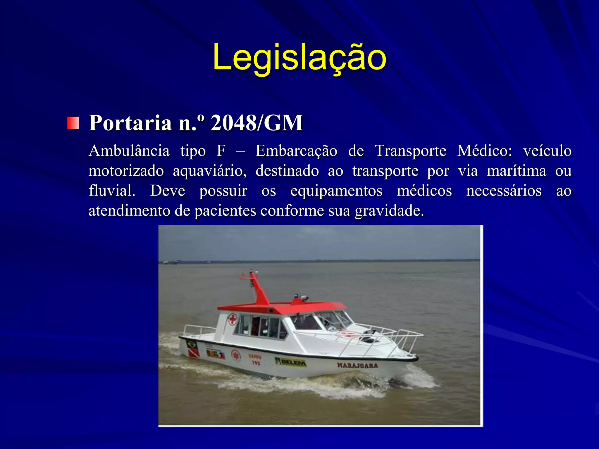 Legislação
Portaria n.º 2048/GM
Ambulância tipo F – Embarcação de Transporte Médico: veículo
motorizado aquaviário, destinado ao transporte por via marítima ou
fluvial. Deve possuir os equipamentos médicos necessários ao
atendimento de pacientes conforme sua gravidade.
 