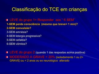 Classificação do TCE em crianças

  LEVE do grupo 1= Responder aos “ 6 SEM”
1-SEM perda consciência (mesmo que breve< 1 min)?
2-SEM convulsão?
3-SEM amnésia?
4-SEM letargia progressiva?
5-SEM cefaléia?
6-SEM vômitos?


  LEVE do grupo 2 (quando 1 das respostas acima positiva)
  MODERADO A GRAVE = 20% (isoladamente 1 ou 2=
  GRAVE) ou < 2 anos ou ex neurológico alterado
 