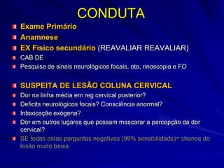 CONDUTA
Exame Primário
Anamnese
EX Físico secundário (REAVALIAR REAVALIAR)
CAB DE
Pesquisa de sinais neurológicos focais, oto, rinoscopia e FO


SUSPEITA DE LESÃO COLUNA CERVICAL
Dor na linha média em reg cervical posterior?
Deficits neurológicos focais? Consciência anormal?
Intoxicação exógena?
Dor em outros lugares que possam mascarar a percepção da dor
cervical?
SE todas estas perguntas negativas (99% sensibilidade)= chance de
lesão muito baixa
 