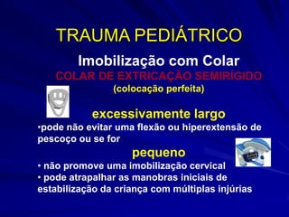 TRAUMA PEDIÁTRICO
        Imobilização com Colar
   COLAR DE EXTRICAÇÃO SEMIRÍGIDO
                (colocação perfeita)

           excessivamente largo
•pode não evitar uma flexão ou hiperextensão de
pescoço ou se for
                    pequeno
• não promove uma imobilização cervical
• pode atrapalhar as manobras iniciais de
estabilização da criança com múltiplas injúrias
 